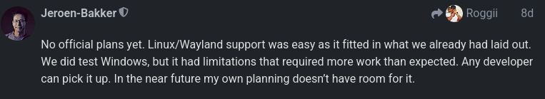 Jeroen-Bakker saying "No official plans yet. Linux/Wayland support was easy as it fitted in what we already had laid out. We did test Windows, but it had limitations that required more work than expected. Any developer can pick it up. In the near future my own planning doesn’t have room for it."
